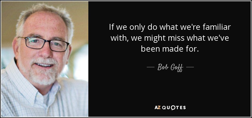 If we only do what we're familiar with, we might miss what we've been made for. - Bob Goff