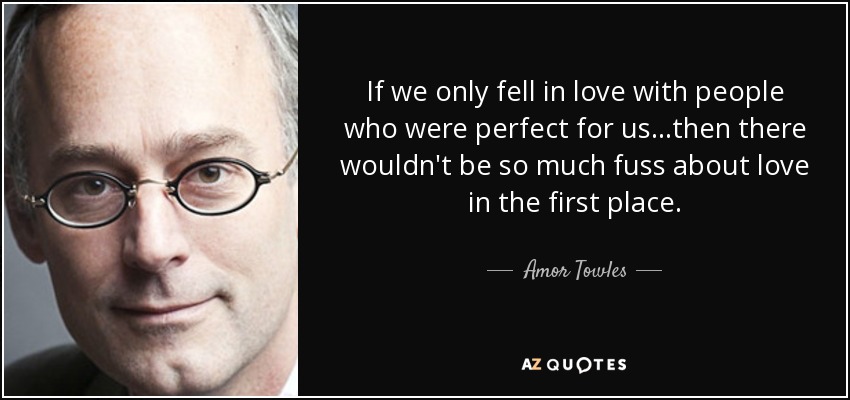 If we only fell in love with people who were perfect for us...then there wouldn't be so much fuss about love in the first place. - Amor Towles