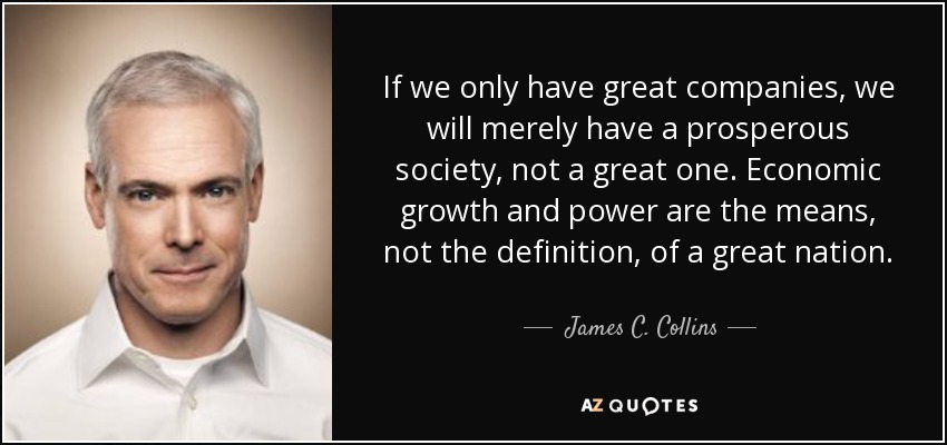 If we only have great companies, we will merely have a prosperous society, not a great one. Economic growth and power are the means, not the definition, of a great nation. - James C. Collins