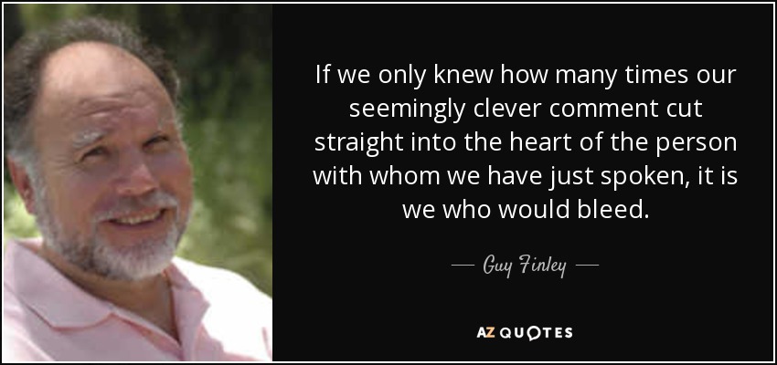 If we only knew how many times our seemingly clever comment cut straight into the heart of the person with whom we have just spoken, it is we who would bleed. - Guy Finley