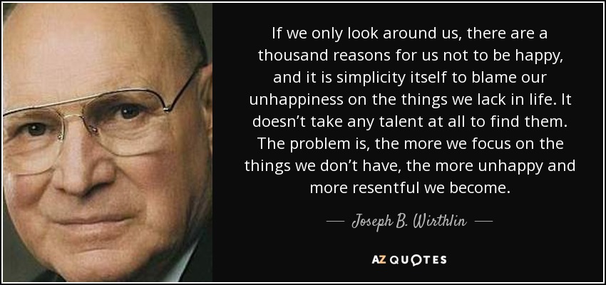 If we only look around us, there are a thousand reasons for us not to be happy, and it is simplicity itself to blame our unhappiness on the things we lack in life. It doesn’t take any talent at all to find them. The problem is, the more we focus on the things we don’t have, the more unhappy and more resentful we become. - Joseph B. Wirthlin