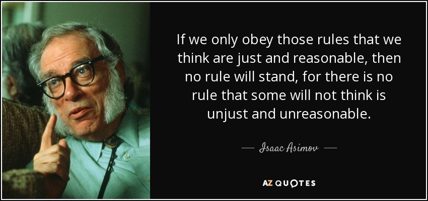 If we only obey those rules that we think are just and reasonable, then no rule will stand, for there is no rule that some will not think is unjust and unreasonable. - Isaac Asimov