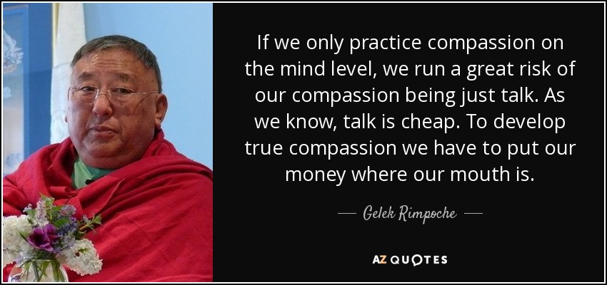 If we only practice compassion on the mind level, we run a great risk of our compassion being just talk. As we know, talk is cheap. To develop true compassion we have to put our money where our mouth is. - Gelek Rimpoche