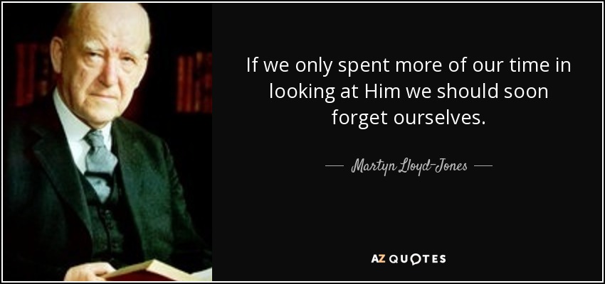 If we only spent more of our time in looking at Him we should soon forget ourselves. - Martyn Lloyd-Jones 
