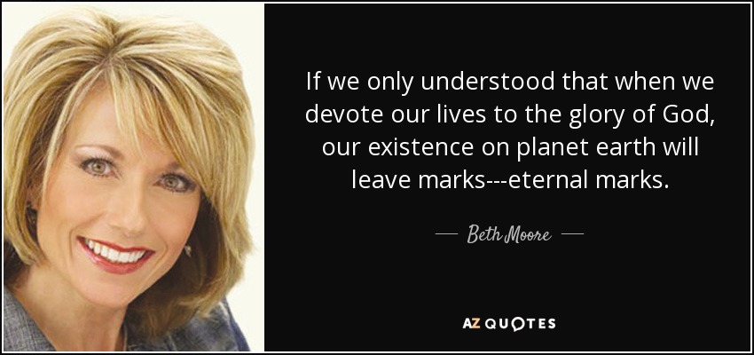 If we only understood that when we devote our lives to the glory of God, our existence on planet earth will leave marks---eternal marks. - Beth Moore