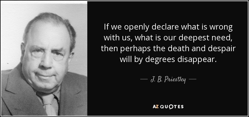 If we openly declare what is wrong with us, what is our deepest need, then perhaps the death and despair will by degrees disappear. - J. B. Priestley