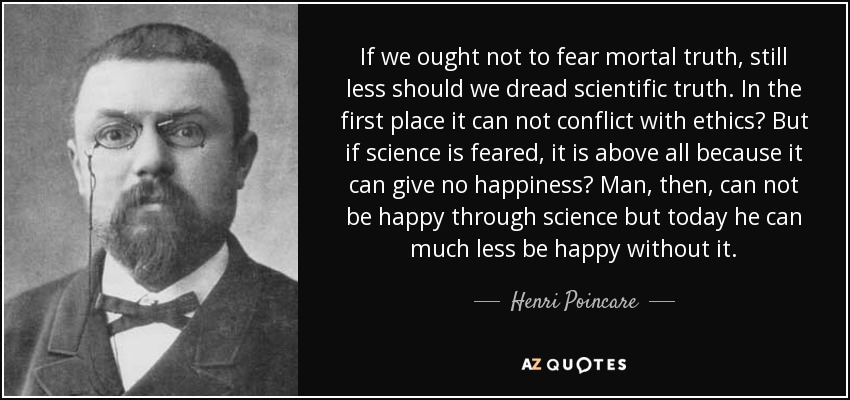 If we ought not to fear mortal truth, still less should we dread scientific truth. In the first place it can not conflict with ethics? But if science is feared, it is above all because it can give no happiness? Man, then, can not be happy through science but today he can much less be happy without it. - Henri Poincare
