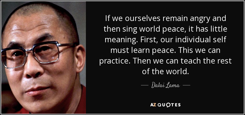If we ourselves remain angry and then sing world peace, it has little meaning. First, our individual self must learn peace. This we can practice. Then we can teach the rest of the world. - Dalai Lama