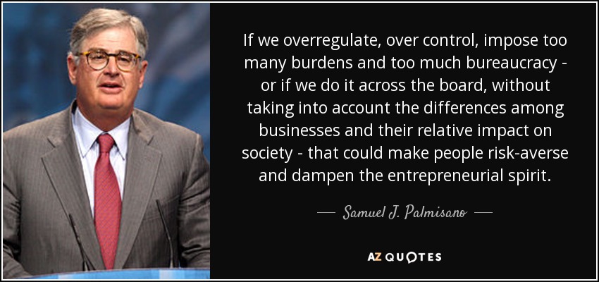 If we overregulate, over control, impose too many burdens and too much bureaucracy - or if we do it across the board, without taking into account the differences among businesses and their relative impact on society - that could make people risk-averse and dampen the entrepreneurial spirit. - Samuel J. Palmisano