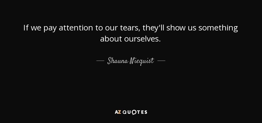 If we pay attention to our tears, they'll show us something about ourselves. - Shauna Niequist