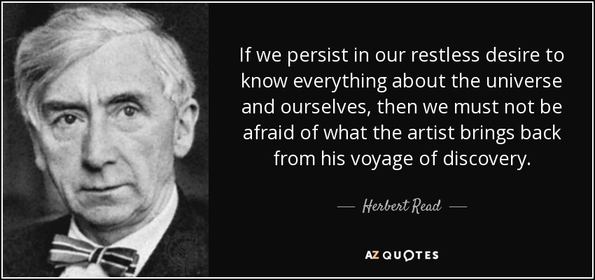 If we persist in our restless desire to know everything about the universe and ourselves, then we must not be afraid of what the artist brings back from his voyage of discovery. - Herbert Read