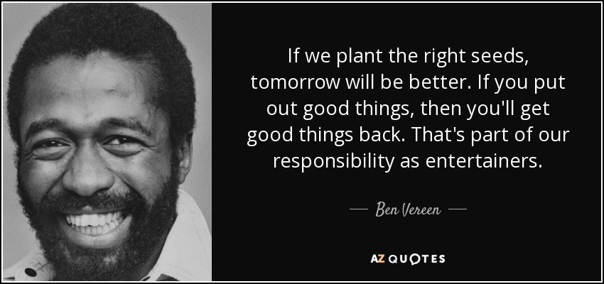 If we plant the right seeds, tomorrow will be better. If you put out good things, then you'll get good things back. That's part of our responsibility as entertainers. - Ben Vereen