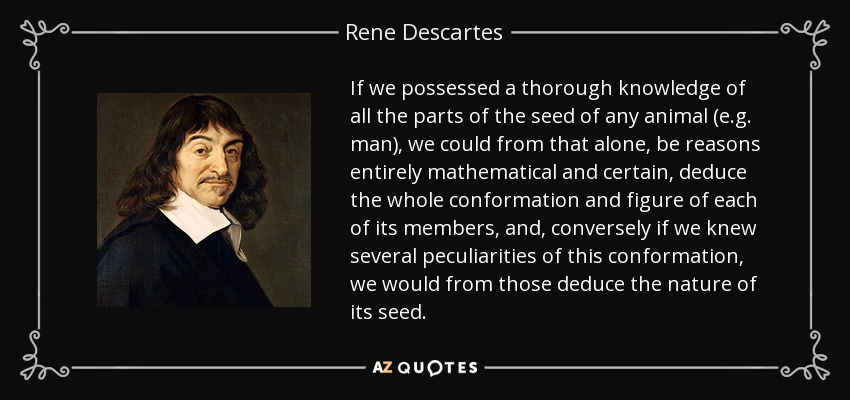 If we possessed a thorough knowledge of all the parts of the seed of any animal (e.g. man), we could from that alone, be reasons entirely mathematical and certain, deduce the whole conformation and figure of each of its members, and, conversely if we knew several peculiarities of this conformation, we would from those deduce the nature of its seed. - Rene Descartes