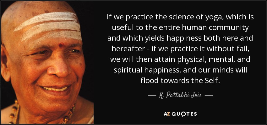 If we practice the science of yoga, which is useful to the entire human community and which yields happiness both here and hereafter - if we practice it without fail, we will then attain physical, mental, and spiritual happiness, and our minds will flood towards the Self. - K. Pattabhi Jois