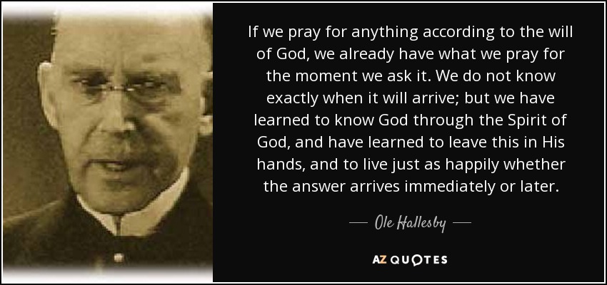 If we pray for anything according to the will of God, we already have what we pray for the moment we ask it. We do not know exactly when it will arrive; but we have learned to know God through the Spirit of God, and have learned to leave this in His hands, and to live just as happily whether the answer arrives immediately or later. - Ole Hallesby