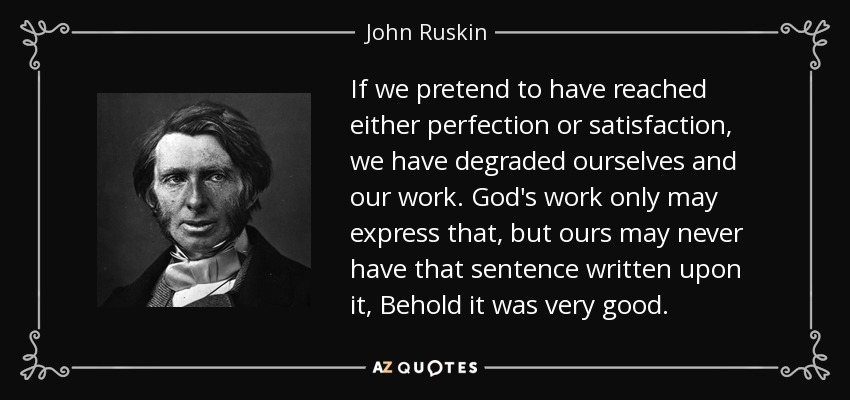 If we pretend to have reached either perfection or satisfaction, we have degraded ourselves and our work. God's work only may express that, but ours may never have that sentence written upon it, Behold it was very good. - John Ruskin