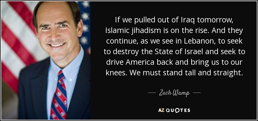 If we pulled out of Iraq tomorrow, Islamic jihadism is on the rise. And they continue, as we see in Lebanon, to seek to destroy the State of Israel and seek to drive America back and bring us to our knees. We must stand tall and straight. - Zach Wamp
