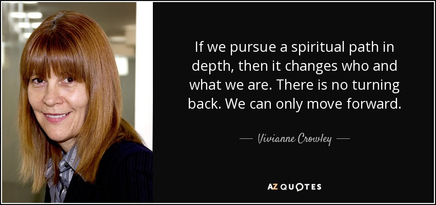 If we pursue a spiritual path in depth, then it changes who and what we are. There is no turning back. We can only move forward. - Vivianne Crowley