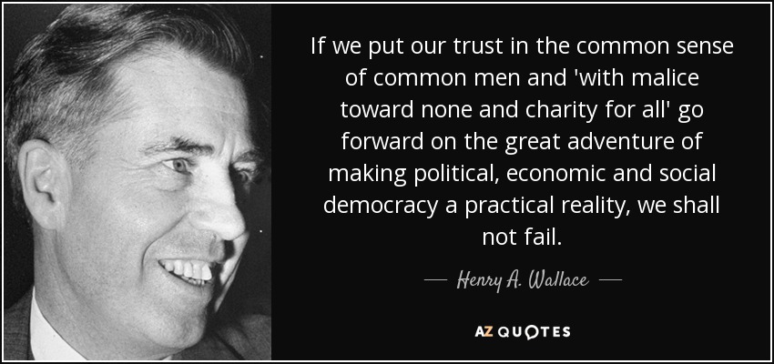 If we put our trust in the common sense of common men and 'with malice toward none and charity for all' go forward on the great adventure of making political, economic and social democracy a practical reality, we shall not fail. - Henry A. Wallace