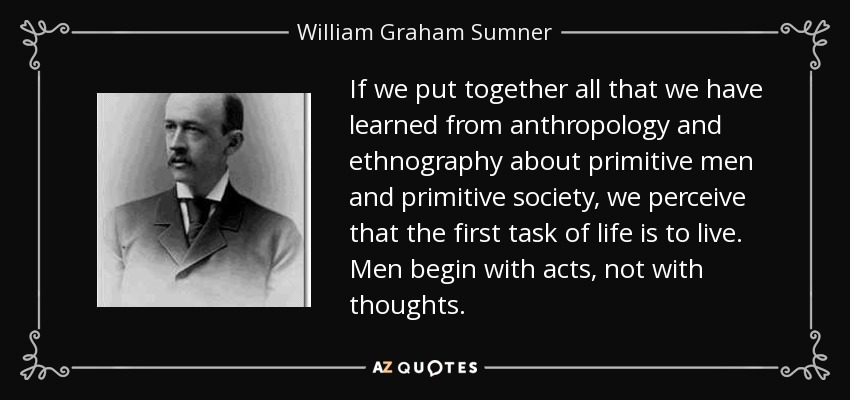 If we put together all that we have learned from anthropology and ethnography about primitive men and primitive society, we perceive that the first task of life is to live. Men begin with acts, not with thoughts. - William Graham Sumner