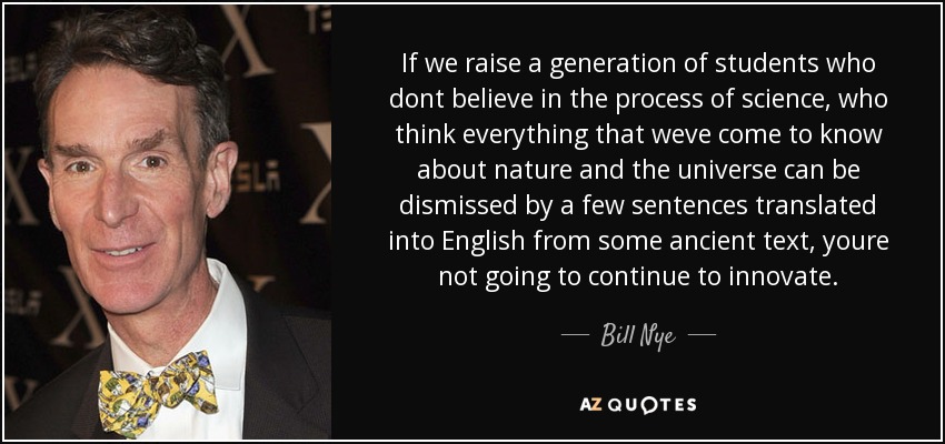 If we raise a generation of students who dont believe in the process of science, who think everything that weve come to know about nature and the universe can be dismissed by a few sentences translated into English from some ancient text, youre not going to continue to innovate. - Bill Nye