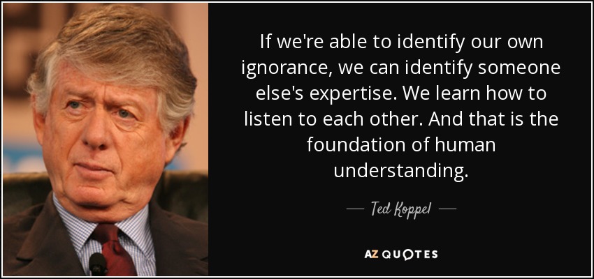If we're able to identify our own ignorance, we can identify someone else's expertise. We learn how to listen to each other. And that is the foundation of human understanding. - Ted Koppel