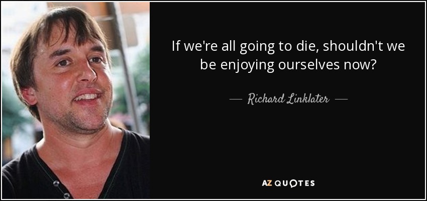 If we're all going to die, shouldn't we be enjoying ourselves now? - Richard Linklater