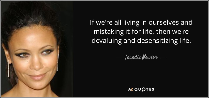 If we're all living in ourselves and mistaking it for life, then we're devaluing and desensitizing life. - Thandie Newton