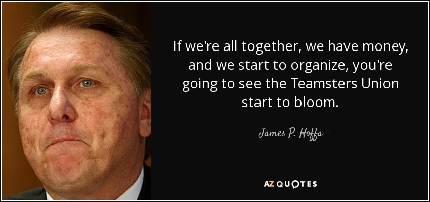 If we're all together, we have money, and we start to organize, you're going to see the Teamsters Union start to bloom. - James P. Hoffa