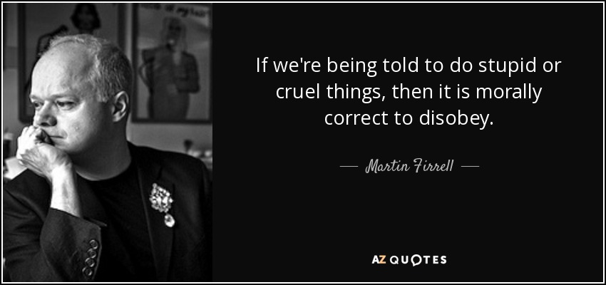 If we're being told to do stupid or cruel things, then it is morally correct to disobey. - Martin Firrell