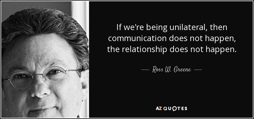 If we're being unilateral, then communication does not happen, the relationship does not happen. - Ross W. Greene