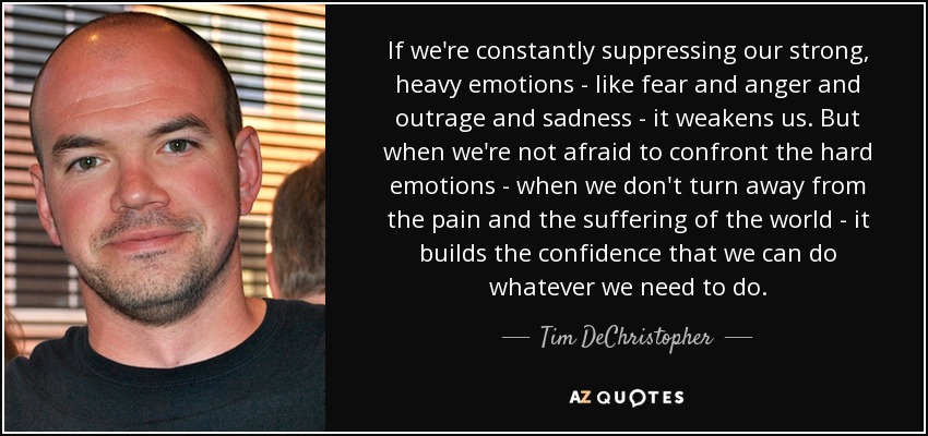 If we're constantly suppressing our strong, heavy emotions - like fear and anger and outrage and sadness - it weakens us. But when we're not afraid to confront the hard emotions - when we don't turn away from the pain and the suffering of the world - it builds the confidence that we can do whatever we need to do. - Tim DeChristopher