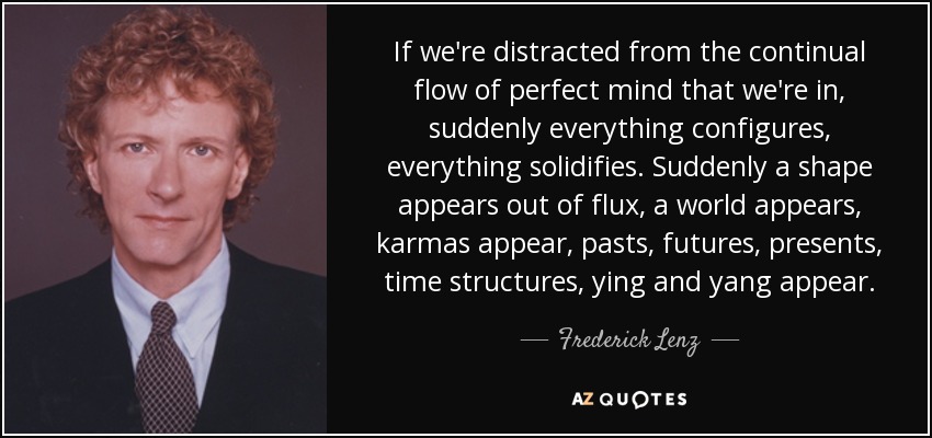 If we're distracted from the continual flow of perfect mind that we're in, suddenly everything configures, everything solidifies. Suddenly a shape appears out of flux, a world appears, karmas appear, pasts, futures, presents, time structures, ying and yang appear. - Frederick Lenz