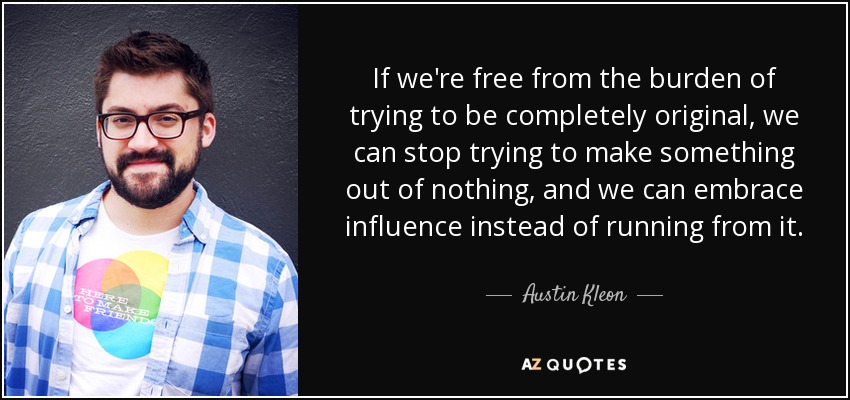If we're free from the burden of trying to be completely original, we can stop trying to make something out of nothing, and we can embrace influence instead of running from it. - Austin Kleon