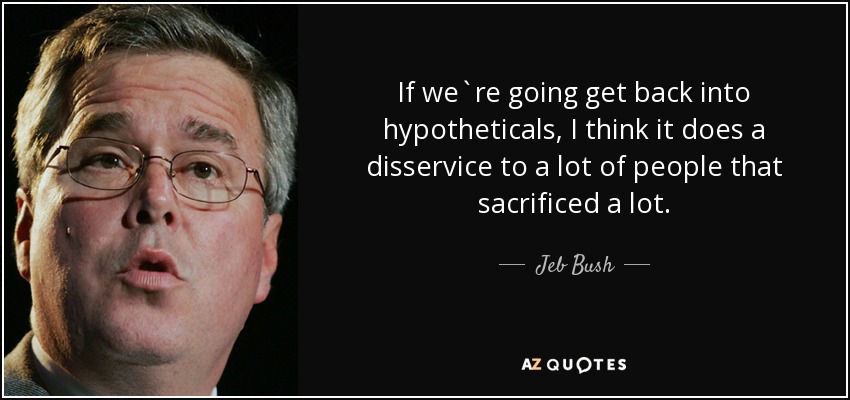 If we`re going get back into hypotheticals, I think it does a disservice to a lot of people that sacrificed a lot. - Jeb Bush