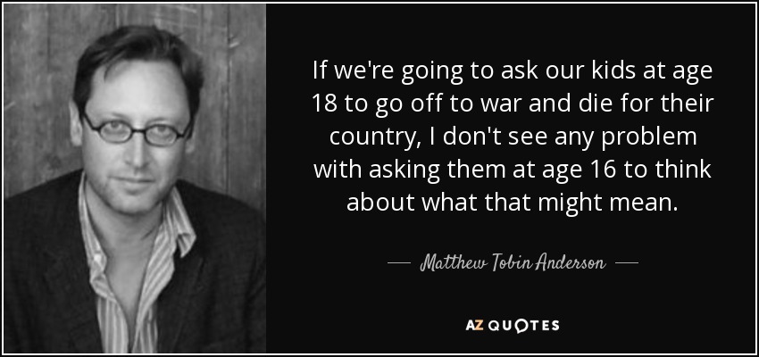 If we're going to ask our kids at age 18 to go off to war and die for their country, I don't see any problem with asking them at age 16 to think about what that might mean. - Matthew Tobin Anderson