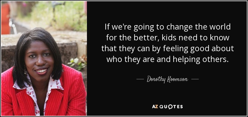 If we're going to change the world for the better, kids need to know that they can by feeling good about who they are and helping others. - Dorothy Koomson