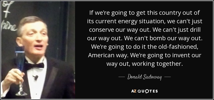 If we're going to get this country out of its current energy situation, we can't just conserve our way out. We can't just drill our way out. We can't bomb our way out. We're going to do it the old-fashioned, American way. We're going to invent our way out, working together. - Donald Sadoway