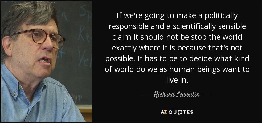 If we're going to make a politically responsible and a scientifically sensible claim it should not be stop the world exactly where it is because that's not possible. It has to be to decide what kind of world do we as human beings want to live in. - Richard Lewontin