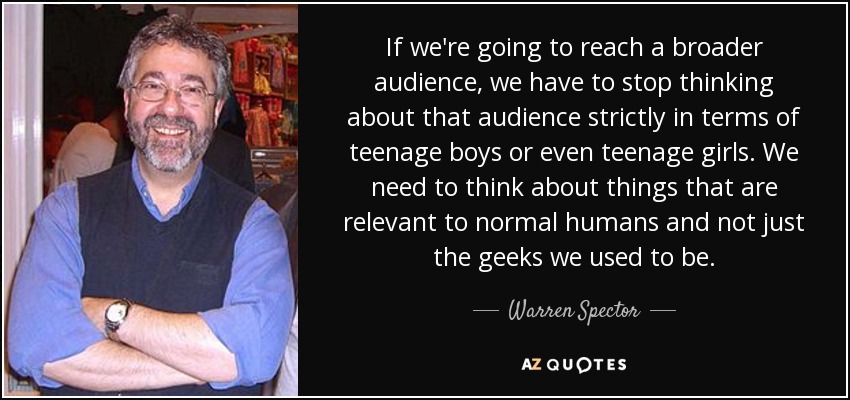 If we're going to reach a broader audience, we have to stop thinking about that audience strictly in terms of teenage boys or even teenage girls. We need to think about things that are relevant to normal humans and not just the geeks we used to be. - Warren Spector
