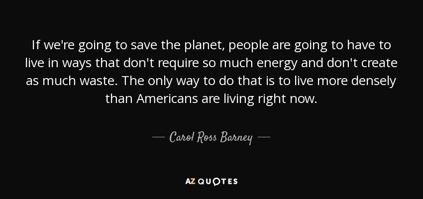 If we're going to save the planet, people are going to have to live in ways that don't require so much energy and don't create as much waste. The only way to do that is to live more densely than Americans are living right now. - Carol Ross Barney