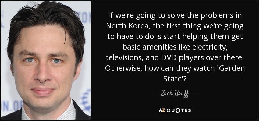 If we're going to solve the problems in North Korea, the first thing we're going to have to do is start helping them get basic amenities like electricity, televisions, and DVD players over there. Otherwise, how can they watch 'Garden State'? - Zach Braff