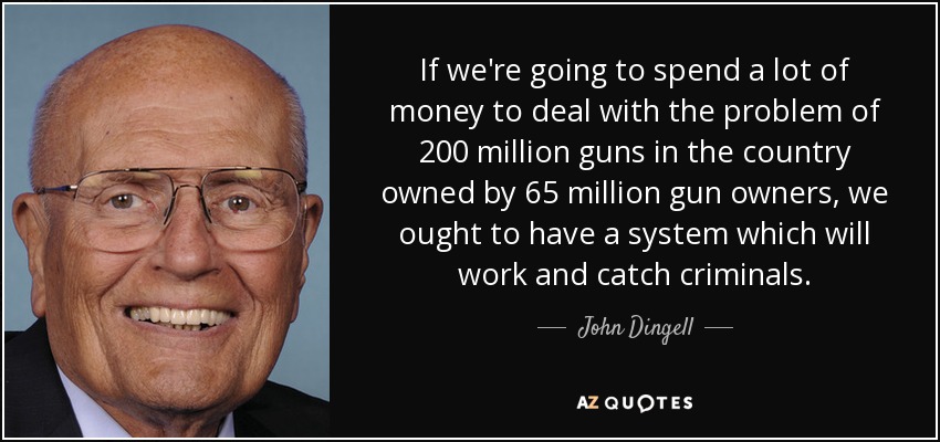 If we're going to spend a lot of money to deal with the problem of 200 million guns in the country owned by 65 million gun owners, we ought to have a system which will work and catch criminals. - John Dingell