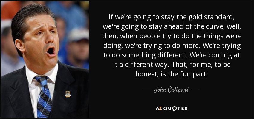 If we're going to stay the gold standard, we're going to stay ahead of the curve, well, then, when people try to do the things we're doing, we're trying to do more. We're trying to do something different. We're coming at it a different way. That, for me, to be honest, is the fun part. - John Calipari
