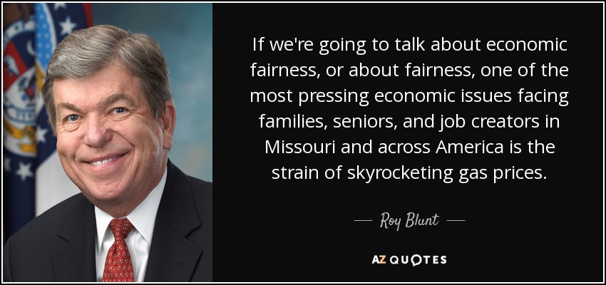 If we're going to talk about economic fairness, or about fairness, one of the most pressing economic issues facing families, seniors, and job creators in Missouri and across America is the strain of skyrocketing gas prices. - Roy Blunt