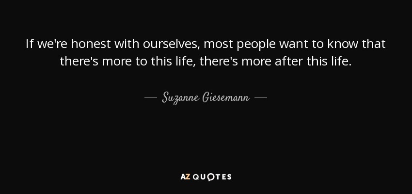 If we're honest with ourselves, most people want to know that there's more to this life, there's more after this life. - Suzanne Giesemann