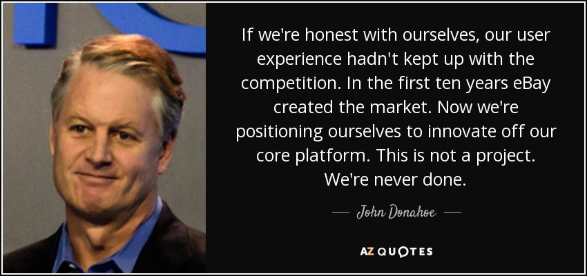 If we're honest with ourselves, our user experience hadn't kept up with the competition. In the first ten years eBay created the market. Now we're positioning ourselves to innovate off our core platform. This is not a project. We're never done. - John Donahoe