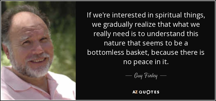 If we're interested in spiritual things, we gradually realize that what we really need is to understand this nature that seems to be a bottomless basket, because there is no peace in it. - Guy Finley
