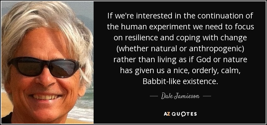 If we're interested in the continuation of the human experiment we need to focus on resilience and coping with change (whether natural or anthropogenic) rather than living as if God or nature has given us a nice, orderly, calm, Babbit-like existence. - Dale Jamieson
