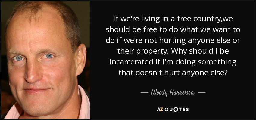 If we're living in a free country,we should be free to do what we want to do if we're not hurting anyone else or their property. Why should I be incarcerated if I'm doing something that doesn't hurt anyone else? - Woody Harrelson